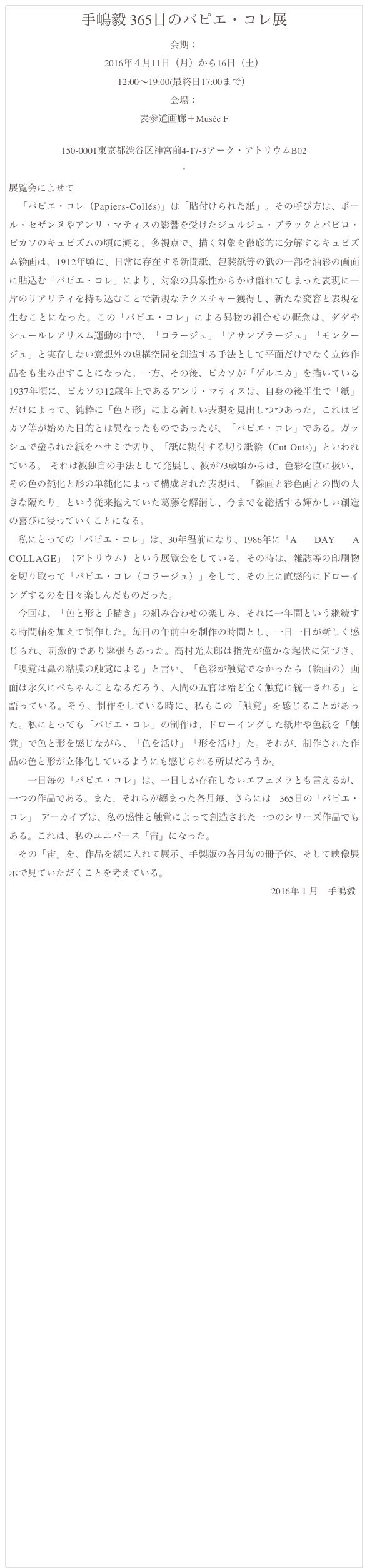 手嶋毅 365日のパピエ・コレ展
会期：
2016年４月11日（月）から16日（土）
12:00〜19:00(最終日17:00まで）
会場：
表参道画廊＋Musée F
http://www.omotesando-garo.com/home.html
150-0001東京都渋谷区神宮前4-17-3アーク・アトリウムB02
・
展覧会によせて
　「パピエ・コレ（Papiers-Collés)」は「貼付けられた紙」。その呼び方は、ポール・セザンヌやアンリ・マティスの影響を受けたジュルジュ・ブラックとパビロ・ピカソのキュビズムの頃に溯る。多視点で、描く対象を徹底的に分解するキュビズム絵画は、1912年頃に、日常に存在する新聞紙、包装紙等の紙の一部を油彩の画面に貼込む「パピエ・コレ」により、対象の具象性からかけ離れてしまった表現に一片のリアリティを持ち込むことで新規なテクスチャー獲得し、新たな変容と表現を生むことになった。この「パピエ・コレ」による異物の組合せの概念は、ダダやシュールレアリスム運動の中で、「コラージュ」「アサンブラージュ」「モンタージュ」と実存しない意想外の虚構空間を創造する手法として平面だけでなく立体作品をも生み出すことになった。一方、その後、ピカソが「ゲルニカ」を描いている1937年頃に、ピカソの12歳年上であるアンリ・マティスは、自身の後半生で「紙」だけによって、純粋に「色と形」による新しい表現を見出しつつあった。これはピカソ等が始めた目的とは異なったものであったが、「パピエ・コレ」である。ガッシュで塗られた紙をハサミで切り、「紙に糊付する切り紙絵（Cut-Outs)」といわれている。 それは彼独自の手法として発展し、彼が73歳頃からは、色彩を直に扱い、その色の純化と形の単純化によって構成された表現は、「線画と彩色画との間の大きな隔たり」という従来抱えていた葛藤を解消し、今までを総括する輝かしい創造の喜びに浸っていくことになる。
　私にとっての「パピエ・コレ」は、30年程前になり、1986年に「A DAY A COLLAGE」（アトリウム）という展覧会をしている。その時は、雑誌等の印刷物を切り取って「パピエ・コレ（コラージュ）」をして、その上に直感的にドローイングするのを日々楽しんだものだった。　　　
　今回は、「色と形と手描き」の組み合わせの楽しみ、それに一年間という継続する時間軸を加えて制作した。毎日の午前中を制作の時間とし、一日一日が新しく感じられ、刺激的であり緊張もあった。高村光太郎は指先が僅かな起伏に気づき、「嗅覚は鼻の粘膜の触覚による」と言い、「色彩が触覚でなかったら（絵画の）画面は永久にぺちゃんことなるだろう、人間の五官は殆ど全く触覚に統一される」と語っている。そう、制作をしている時に、私もこの「触覚」を感じることがあった。私にとっても「パピエ・コレ」の制作は、ドローイングした紙片や色紙を「触覚」で色と形を感じながら、「色を活け」「形を活け」た。それが、制作された作品の色と形が立体化しているようにも感じられる所以だろうか。
　　一日毎の「パピエ・コレ」は、一日しか存在しないエフェメラとも言えるが、一つの作品である。また、それらが纏まった各月毎、さらには 365日の「パピエ・コレ」 アーカイブは、私の感性と触覚によって創造された一つのシリーズ作品でもある。これは、私のユニバース「宙」になった。
　その「宙」を、作品を額に入れて展示、手製版の各月毎の冊子体、そして映像展示で見ていただくことを考えている。
                                                                                                                2016年１月　手嶋毅






